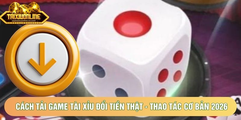 Cách Tải Game Tài Xỉu Đổi Tiền Thật - Thao Tác Cơ Bản 2026
